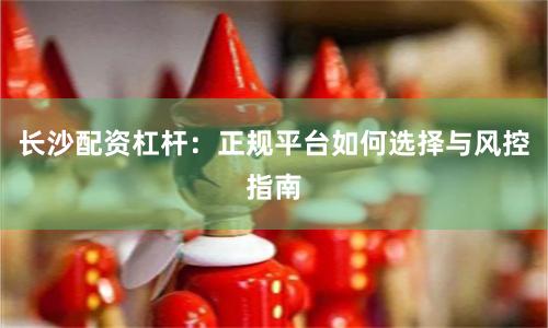 长沙配资杠杆：正规平台如何选择与风控指南